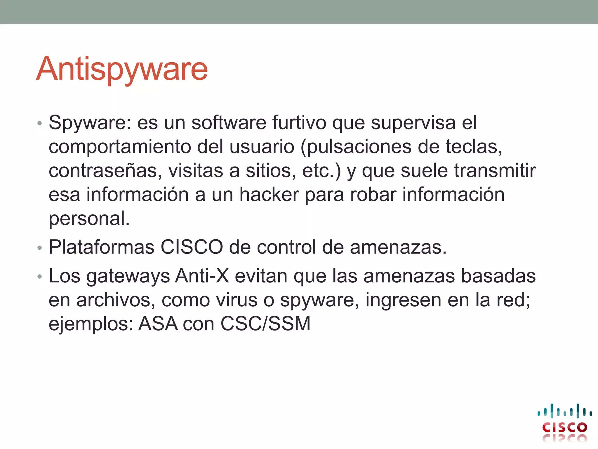 Antispyware
• Spyware: es un software furtivo que supervisa el
  comportamiento del usuario (pulsaciones de teclas,
  contraseñas, visitas a sitios, etc.) y que suele transmitir
  esa información a un hacker para robar información
  personal.
• Plataformas CISCO de control de amenazas.
• Los gateways Anti-X evitan que las amenazas basadas
  en archivos, como virus o spyware, ingresen en la red;
  ejemplos: ASA con CSC/SSM
 