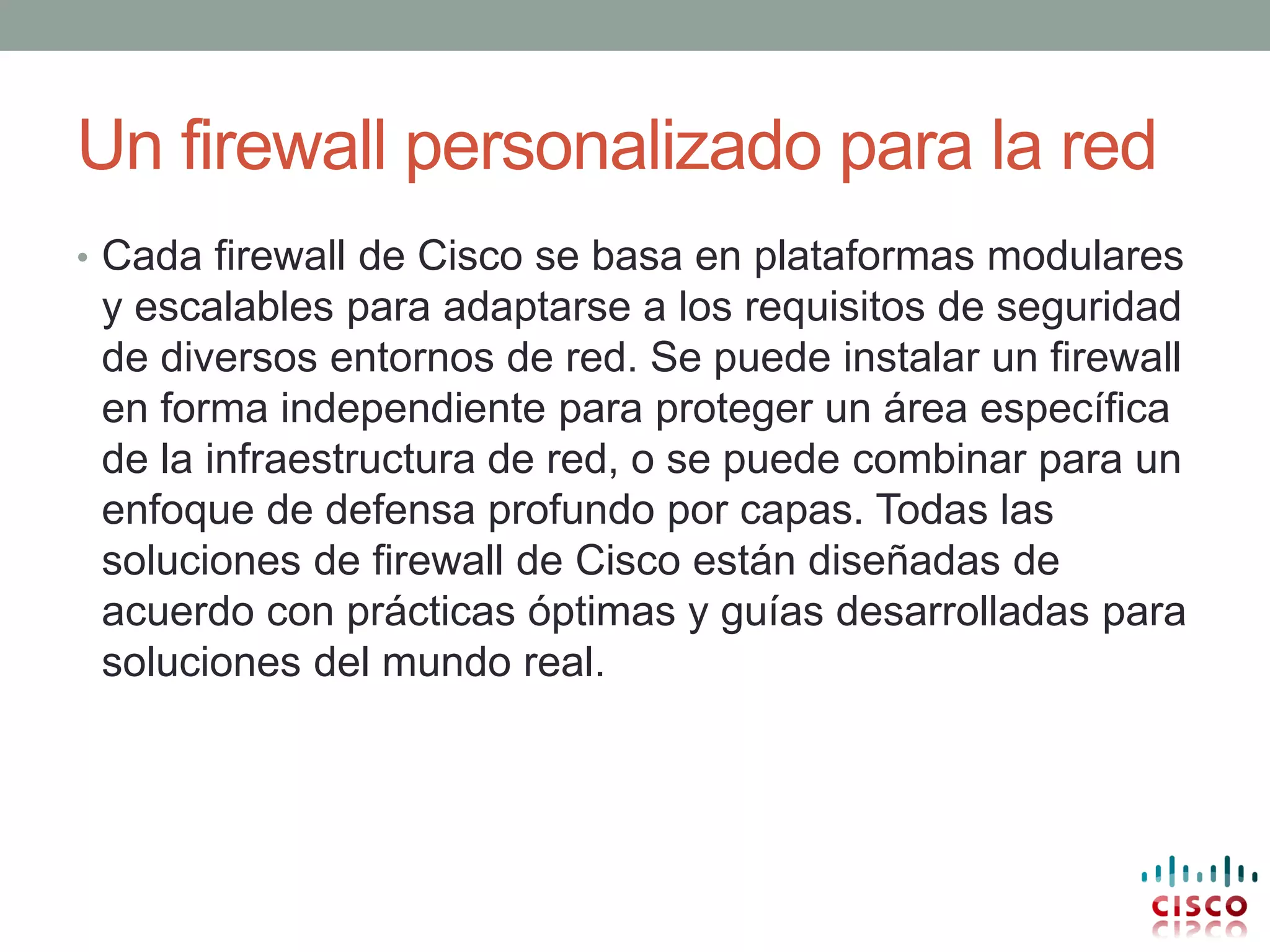 Un firewall personalizado para la red
• Cada firewall de Cisco se basa en plataformas modulares
 y escalables para adaptarse a los requisitos de seguridad
 de diversos entornos de red. Se puede instalar un firewall
 en forma independiente para proteger un área específica
 de la infraestructura de red, o se puede combinar para un
 enfoque de defensa profundo por capas. Todas las
 soluciones de firewall de Cisco están diseñadas de
 acuerdo con prácticas óptimas y guías desarrolladas para
 soluciones del mundo real.
 