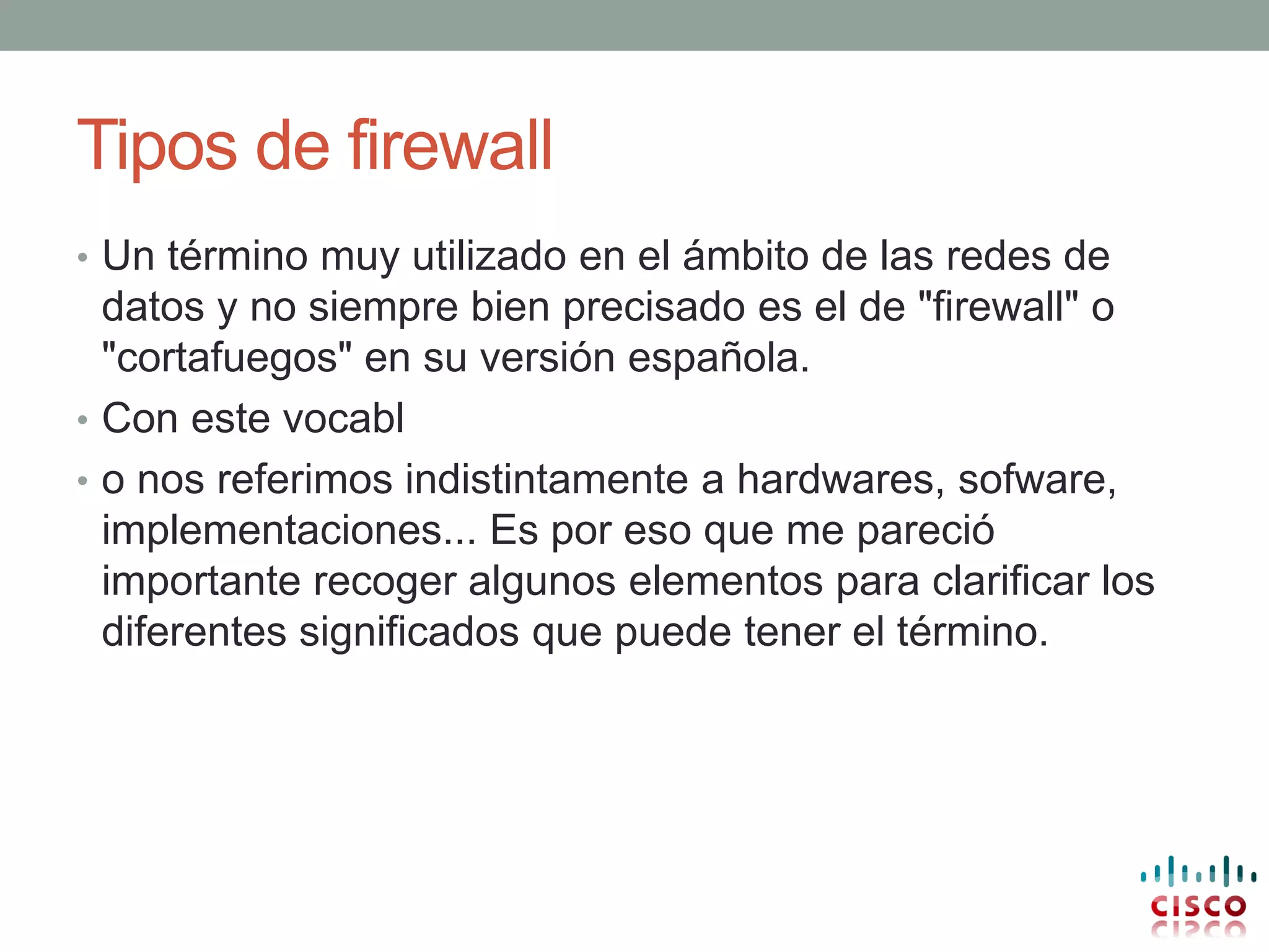 Tipos de firewall
• Un término muy utilizado en el ámbito de las redes de
  datos y no siempre bien precisado es el de "firewall" o
  "cortafuegos" en su versión española.
• Con este vocabl
• o nos referimos indistintamente a hardwares, sofware,
  implementaciones... Es por eso que me pareció
  importante recoger algunos elementos para clarificar los
  diferentes significados que puede tener el término.
 