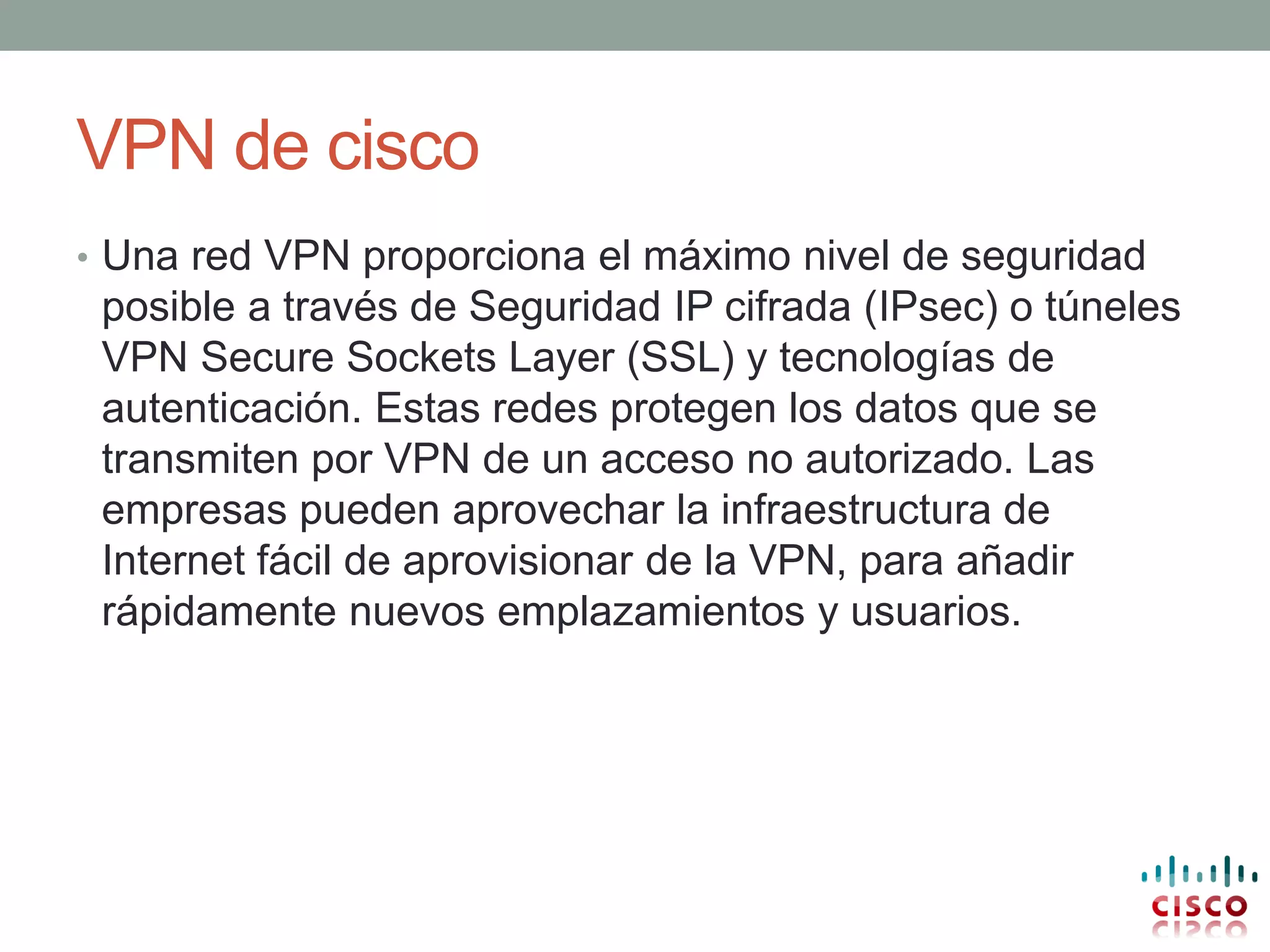 VPN de cisco
• Una red VPN proporciona el máximo nivel de seguridad
 posible a través de Seguridad IP cifrada (IPsec) o túneles
 VPN Secure Sockets Layer (SSL) y tecnologías de
 autenticación. Estas redes protegen los datos que se
 transmiten por VPN de un acceso no autorizado. Las
 empresas pueden aprovechar la infraestructura de
 Internet fácil de aprovisionar de la VPN, para añadir
 rápidamente nuevos emplazamientos y usuarios.
 