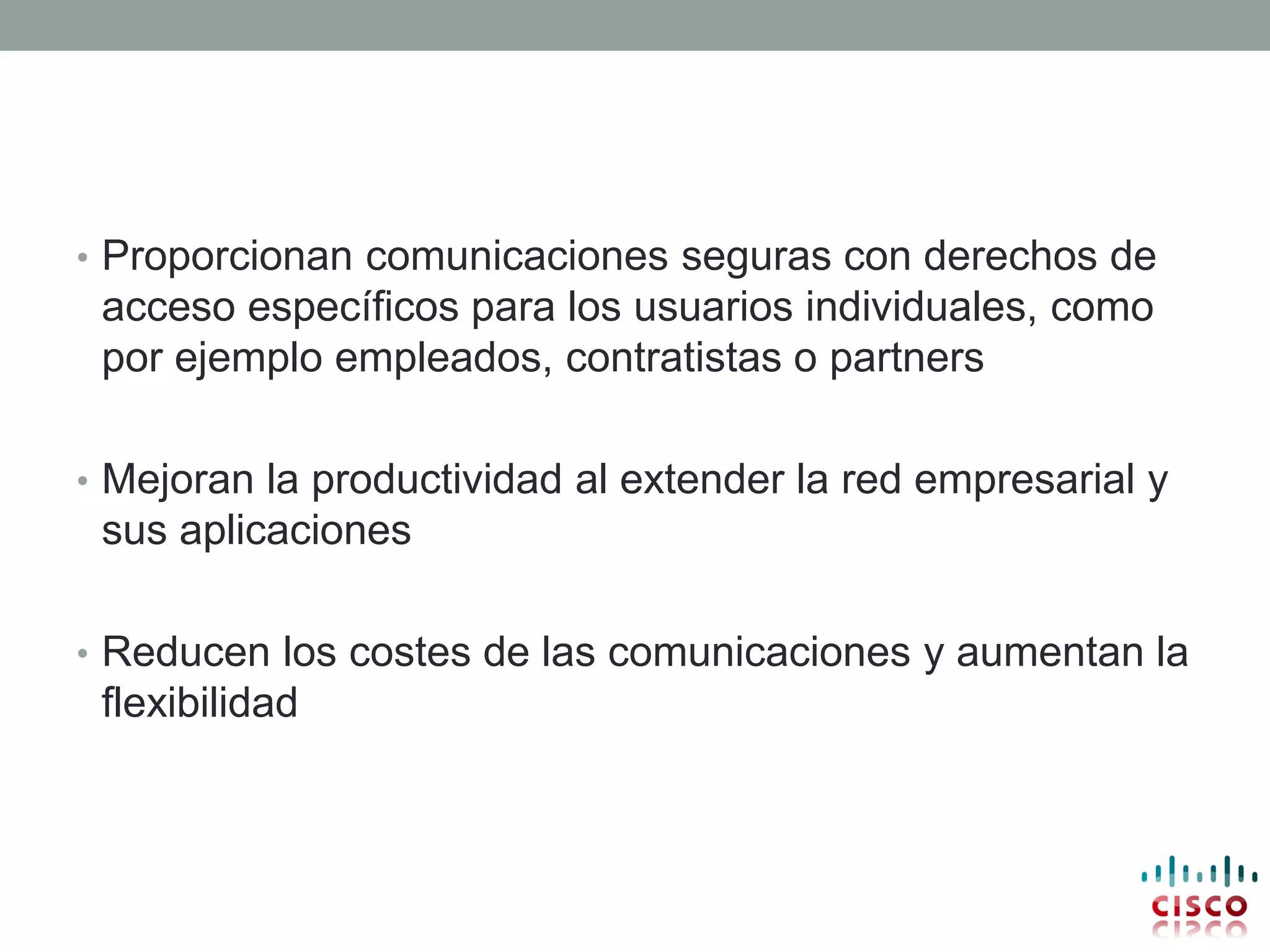 • Proporcionan comunicaciones seguras con derechos de
 acceso específicos para los usuarios individuales, como
 por ejemplo empleados, contratistas o partners

• Mejoran la productividad al extender la red empresarial y
 sus aplicaciones

• Reducen los costes de las comunicaciones y aumentan la
 flexibilidad
 