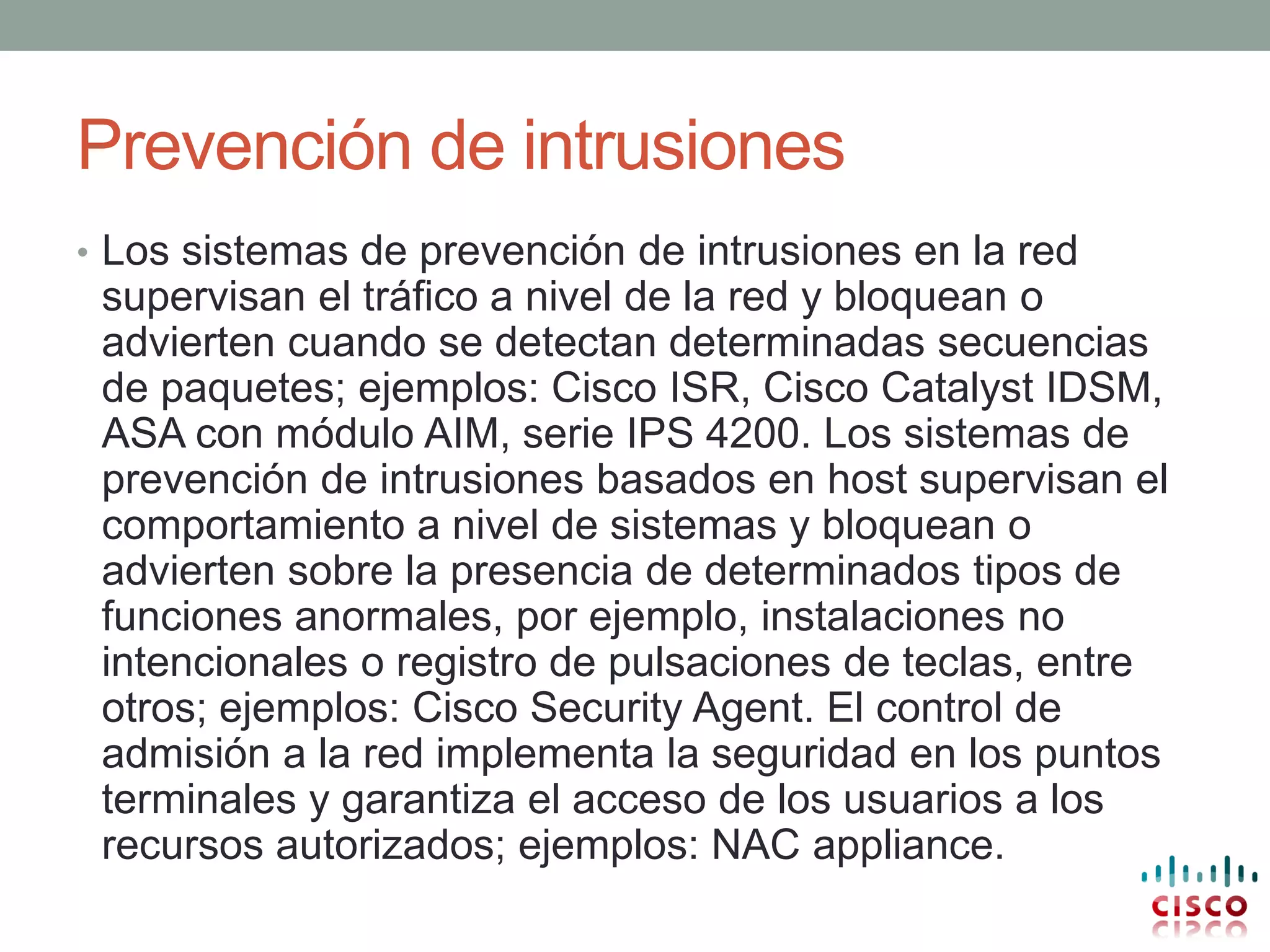 Prevención de intrusiones
• Los sistemas de prevención de intrusiones en la red
 supervisan el tráfico a nivel de la red y bloquean o
 advierten cuando se detectan determinadas secuencias
 de paquetes; ejemplos: Cisco ISR, Cisco Catalyst IDSM,
 ASA con módulo AIM, serie IPS 4200. Los sistemas de
 prevención de intrusiones basados en host supervisan el
 comportamiento a nivel de sistemas y bloquean o
 advierten sobre la presencia de determinados tipos de
 funciones anormales, por ejemplo, instalaciones no
 intencionales o registro de pulsaciones de teclas, entre
 otros; ejemplos: Cisco Security Agent. El control de
 admisión a la red implementa la seguridad en los puntos
 terminales y garantiza el acceso de los usuarios a los
 recursos autorizados; ejemplos: NAC appliance.
 