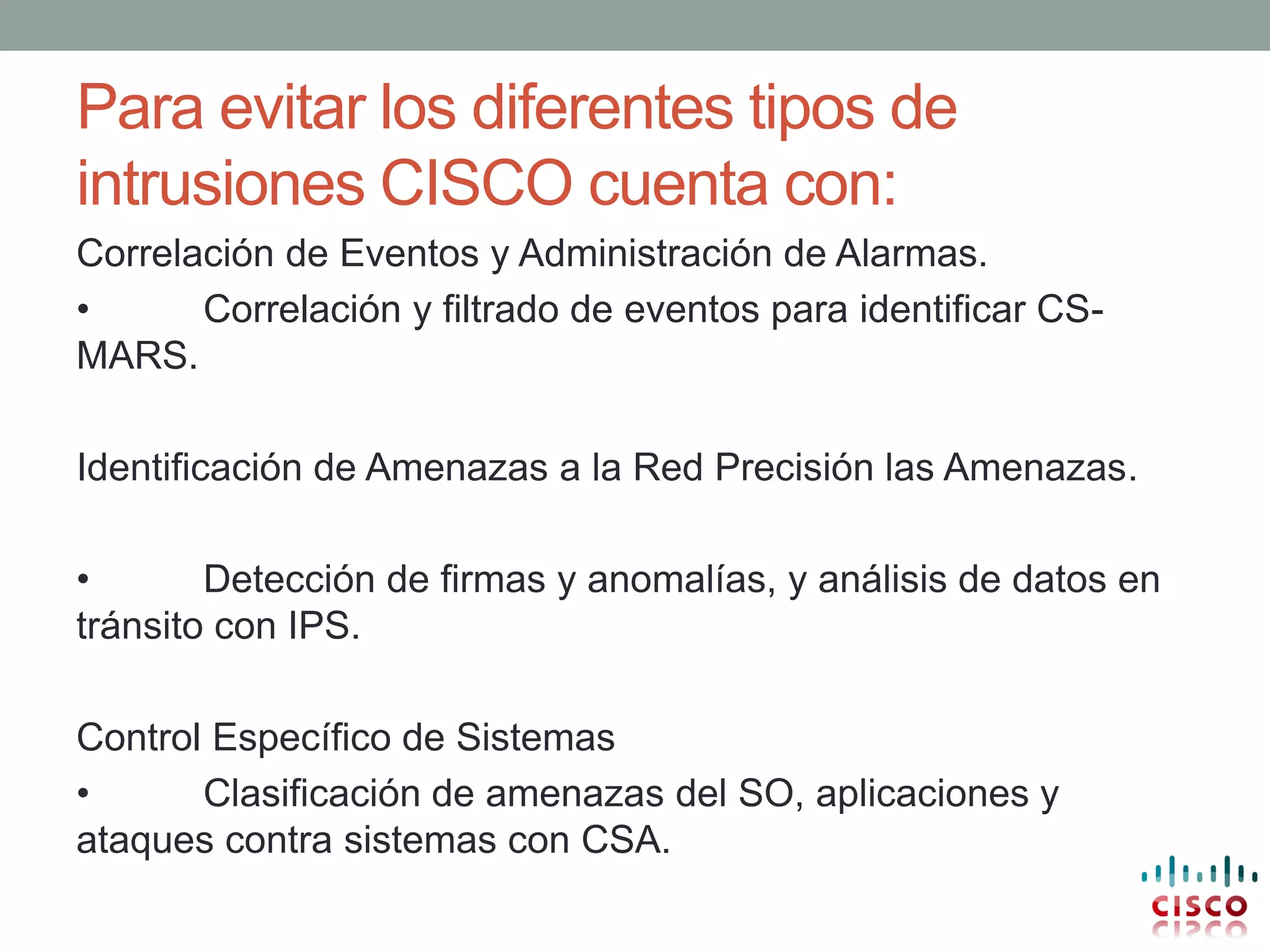 Para evitar los diferentes tipos de
intrusiones CISCO cuenta con:
Correlación de Eventos y Administración de Alarmas.
•      Correlación y filtrado de eventos para identificar CS-
MARS.

Identificación de Amenazas a la Red Precisión las Amenazas.

•       Detección de firmas y anomalías, y análisis de datos en
tránsito con IPS.

Control Específico de Sistemas
•      Clasificación de amenazas del SO, aplicaciones y
ataques contra sistemas con CSA.
 