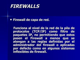 FIREWALLS Firewall de capa de red. Funciona al nivel de la red de la pila de protocolos (TCP/IP) como filtro de paquetes IP, no permitiendo que estos pasen el Firewall a menos que se atengan a las reglas definidas por el administrador del firewall o aplicadas por defecto como en algunos sistemas inflexibles de firewall.   