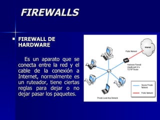 FIREWALLS FIREWALL DE HARDWARE Es un aparato que se conecta entre la red y el cable de la conexión a Internet,  normalmente es un ruteador, tiene ciertas reglas para dejar o no dejar pasar los paquetes. 