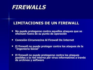 FIREWALLS LIMITACIONES DE UN FIREWALL No puede protegerse contra aquellos ataques que se  efectúen fuera de su punto de operación  Conexión Circunvecina Al Firewall De Internet  El firewall no puede proteger contra los ataques de la "Ingeniería Social"  El firewall no puede protegerse contra los ataques posibles a la red interna por virus informativos a través de archivos y software  