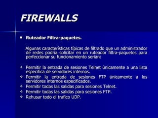 FIREWALLS Ruteador Filtra-paquetes. Algunas características típicas de filtrado que un administrador de redes podría solicitar en un ruteador filtra-paquetes para perfeccionar su funcionamiento serian: Permitir la entrada de sesiones Telnet únicamente a una lista especifica de servidores internos. Permitir la entrada de sesiones FTP únicamente a los servidores internos especificados. Permitir todas las salidas para sesiones Telnet. Permitir todas las salidas para sesiones FTP. Rehusar todo el trafico UDP. 