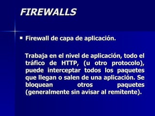FIREWALLS Firewall de capa de aplicación. Trabaja en el nivel de aplicación, todo el tráfico de HTTP, (u otro protocolo), puede interceptar todos los paquetes que llegan o salen de una aplicación. Se bloquean otros paquetes (generalmente sin avisar al remitente).   