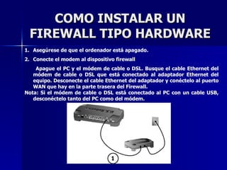 COMO INSTALAR UN FIREWALL TIPO HARDWARE Asegúrese de que el ordenador está apagado. Conecte el modem al dispositivo firewall Apague el PC y el módem de cable o DSL. Busque el cable Ethernet del módem de cable o DSL que está conectado al adaptador Ethernet del equipo. Desconecte el cable Ethernet del adaptador y conéctelo al puerto WAN que hay en la parte trasera del Firewall.  Nota: Si el módem de cable o DSL está conectado al PC con un cable USB, desconéctelo tanto del PC como del módem. 