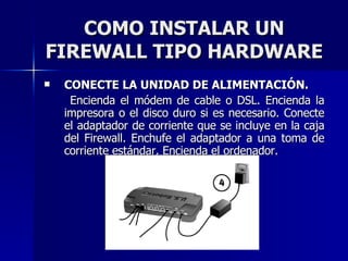 COMO INSTALAR UN FIREWALL TIPO HARDWARE CONECTE LA UNIDAD DE ALIMENTACIÓN. Encienda el módem de cable o DSL. Encienda la impresora o el disco duro si es necesario. Conecte el adaptador de corriente que se incluye en la caja del Firewall. Enchufe el adaptador a una toma de corriente estándar. Encienda el ordenador. 