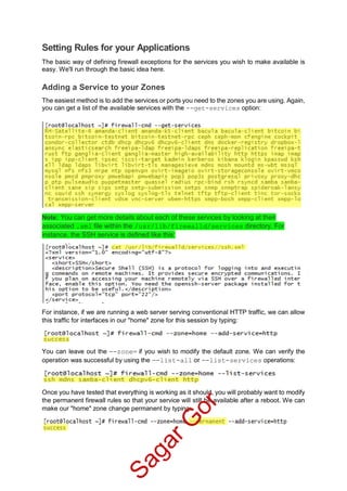 Setting Rules for your Applications
The basic way of defining firewall exceptions for the services you wish to make available is
easy. We'll run through the basic idea here.
Adding a Service to your Zones
The easiest method is to add the services or ports you need to the zones you are using. Again,
you can get a list of the available services with the --get-services option:
Note: You can get more details about each of these services by looking at their
associated .xml file within the /usr/lib/firewalld/services directory. For
instance, the SSH service is defined like this:
For instance, if we are running a web server serving conventional HTTP traffic, we can allow
this traffic for interfaces in our "home" zone for this session by typing:
You can leave out the --zone= if you wish to modify the default zone. We can verify the
operation was successful by using the --list-all or --list-services operations:
Once you have tested that everything is working as it should, you will probably want to modify
the permanent firewall rules so that your service will still be available after a reboot. We can
make our "home" zone change permanent by typing:
SagarG
or
 
