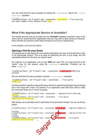 You can verify that this was successful by adding the --permanent flag to the --list-
services operation.
What If No Appropriate Service Is Available?
The firewall services that are included with the firewalld installation represent many of the
most common requirements for applications that you may wish to allow access to. However,
there will likely be scenarios where these services do not fit your requirements.
In this situation, you have two options.
Opening a Port for your Zones
The easiest way to add support for your specific application is to open up the ports that it uses
in the appropriate zone(s). This is as easy as specifying the port or port range, and the
associated protocol for the ports you need to open.
For instance, if our application runs on port 5000 and uses TCP, we could add this to the
"public" zone for this session using the --add-port= parameter. Protocols can be
either tcp or udp:
We can verify that this was successful using the --list-ports operation:
It is also possible to specify a sequential range of ports by separating the beginning and ending
port in the range with a dash. For instance, if our application uses UDP ports 5555 to 5565,
we could open these up on "home" by typing:
After testing, we would likely want to add these to the permanent firewall. You can do that by
typing:
SagarG
or
 