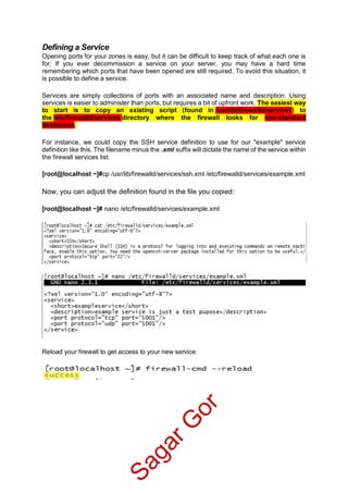 Defining a Service
Opening ports for your zones is easy, but it can be difficult to keep track of what each one is
for. If you ever decommission a service on your server, you may have a hard time
remembering which ports that have been opened are still required. To avoid this situation, it
is possible to define a service.
Services are simply collections of ports with an associated name and description. Using
services is easier to administer than ports, but requires a bit of upfront work. The easiest way
to start is to copy an existing script (found in /usr/lib/firewalld/services) to
the /etc/firewalld/services directory where the firewall looks for non-standard
definitions.
For instance, we could copy the SSH service definition to use for our "example" service
definition like this. The filename minus the .xml suffix will dictate the name of the service within
the firewall services list:
[root@localhost ~]#cp /usr/lib/firewalld/services/ssh.xml /etc/firewalld/services/example.xml
Now, you can adjust the definition found in the file you copied:
[root@localhost ~]# nano /etc/firewalld/services/example.xml
Reload your firewall to get access to your new service:
SagarG
or
 
