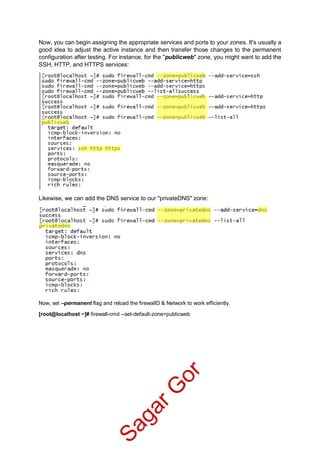 Now, you can begin assigning the appropriate services and ports to your zones. It's usually a
good idea to adjust the active instance and then transfer those changes to the permanent
configuration after testing. For instance, for the "publicweb" zone, you might want to add the
SSH, HTTP, and HTTPS services:
Likewise, we can add the DNS service to our "privateDNS" zone:
Now, set –permanent flag and reload the firewallD & Network to work efficiently.
[root@localhost ~]# firewall-cmd --set-default-zone=publicweb
SagarG
or
 