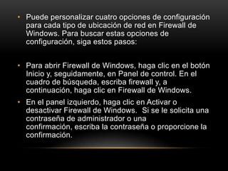• Puede personalizar cuatro opciones de configuración
  para cada tipo de ubicación de red en Firewall de
  Windows. Para buscar estas opciones de
  configuración, siga estos pasos:


• Para abrir Firewall de Windows, haga clic en el botón
  Inicio y, seguidamente, en Panel de control. En el
  cuadro de búsqueda, escriba firewall y, a
  continuación, haga clic en Firewall de Windows.
• En el panel izquierdo, haga clic en Activar o
  desactivar Firewall de Windows. Si se le solicita una
  contraseña de administrador o una
  confirmación, escriba la contraseña o proporcione la
  confirmación.
 