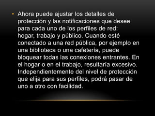 • Ahora puede ajustar los detalles de
  protección y las notificaciones que desee
  para cada uno de los perfiles de red:
  hogar, trabajo y público. Cuando esté
  conectado a una red pública, por ejemplo en
  una biblioteca o una cafetería, puede
  bloquear todas las conexiones entrantes. En
  el hogar o en el trabajo, resultaría excesivo.
  Independientemente del nivel de protección
  que elija para sus perfiles, podrá pasar de
  uno a otro con facilidad.
 