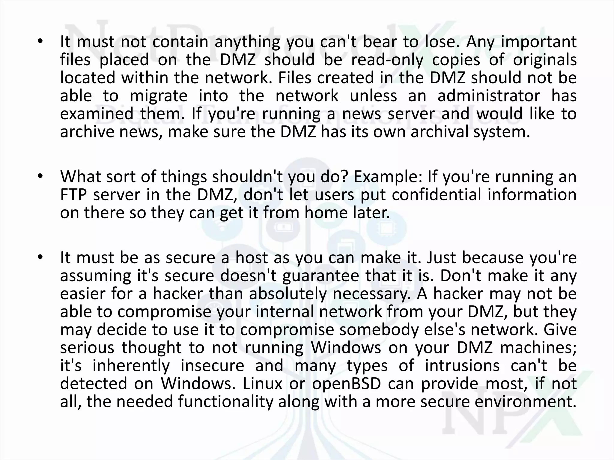 • It must not contain anything you can't bear to lose. Any important
files placed on the DMZ should be read-only copies of originals
located within the network. Files created in the DMZ should not be
able to migrate into the network unless an administrator has
examined them. If you're running a news server and would like to
archive news, make sure the DMZ has its own archival system.
• What sort of things shouldn't you do? Example: If you're running an
FTP server in the DMZ, don't let users put confidential information
on there so they can get it from home later.
• It must be as secure a host as you can make it. Just because you're
assuming it's secure doesn't guarantee that it is. Don't make it any
easier for a hacker than absolutely necessary. A hacker may not be
able to compromise your internal network from your DMZ, but they
may decide to use it to compromise somebody else's network. Give
serious thought to not running Windows on your DMZ machines;
it's inherently insecure and many types of intrusions can't be
detected on Windows. Linux or openBSD can provide most, if not
all, the needed functionality along with a more secure environment.
 