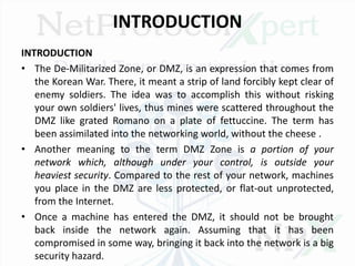 INTRODUCTION
INTRODUCTION
• The De-Militarized Zone, or DMZ, is an expression that comes from
the Korean War. There, it meant a strip of land forcibly kept clear of
enemy soldiers. The idea was to accomplish this without risking
your own soldiers' lives, thus mines were scattered throughout the
DMZ like grated Romano on a plate of fettuccine. The term has
been assimilated into the networking world, without the cheese .
• Another meaning to the term DMZ Zone is a portion of your
network which, although under your control, is outside your
heaviest security. Compared to the rest of your network, machines
you place in the DMZ are less protected, or flat-out unprotected,
from the Internet.
• Once a machine has entered the DMZ, it should not be brought
back inside the network again. Assuming that it has been
compromised in some way, bringing it back into the network is a big
security hazard.
 