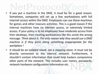 • If you put a machine in the DMZ, it must be for a good reason.
Sometimes, companies will set up a few workstations with full
Internet access within the DMZ. Employees can use these machines
for games and other insecure activities. This is a good reason if the
internal machines have no Internet access, or extremely limited
access. If your policy is to let employees have moderate access from
their desktops, then creating workstations like this sends the wrong
message. Think about it: The only reason why they would use a DMZ
machine is if they were doing something inappropriate for the
workplace !
• It should be an isolated island, not a stepping stone. It must not be
directly connected to the internal network. Furthermore, it
shouldn't contain information that could help hackers compromise
other parts of the network. This includes user names, passwords,
network hardware configuration information etc.
 