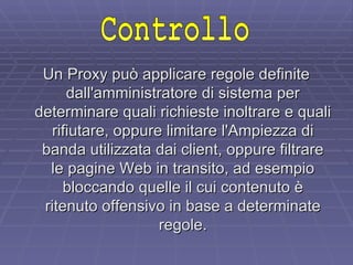 Un Proxy può applicare regole definite dall'amministratore di sistema per determinare quali richieste inoltrare e quali rifiutare, oppure limitare l'Ampiezza di banda utilizzata dai client, oppure filtrare le pagine Web in transito, ad esempio bloccando quelle il cui contenuto è ritenuto offensivo in base a determinate regole. Controllo 