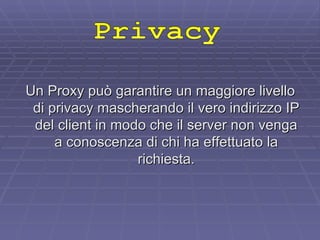 Un Proxy può garantire un maggiore livello di privacy mascherando il vero indirizzo IP del client in modo che il server non venga a conoscenza di chi ha effettuato la richiesta. Privacy 