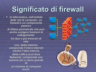 Significato di firewall In Informatica, nell'ambito delle reti di computer, un firewall è un componente passivo di difesa perimetrale che può anche svolgere funzioni di collegamento  tra due o più tronconi di rete. una, detta esterna, comprende l'intera Internet mentre l'altra interna, detta LAN (Local Area Network), comprende una sezione più o meno grande di un insieme di computer locali. 