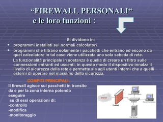 “ FIREWALL PERSONALI“  e le loro funzioni  : Si dividono in:  programmi installati sui normali calcolatori programmi che filtrano solamente i pacchetti che entrano ed escono da quel calcolatore in tal caso viene utilizzata una sola scheda di rete. La funzionalità principale in sostanza è quella di creare un filtro sulle connessioni entranti ed uscenti, in questo modo il dispositivo innalza il livello di sicurezza della rete e permette sia agli utenti interni che a quelli esterni di operare nel massimo della sicurezza.   COMPITI PRINCIPALI: Il firewall agisce sui pacchetti in transito da e per la zona interna potendo eseguire su di essi operazioni di: -controllo -modifica -monitoraggio 