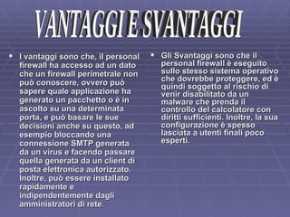 I vantaggi sono che, il personal firewall ha accesso ad un dato che un firewall perimetrale non può conoscere, ovvero può sapere quale applicazione ha generato un pacchetto o è in ascolto su una determinata porta, e può basare le sue decisioni anche su questo, ad esempio bloccando una connessione SMTP generata da un virus e facendo passare quella generata da un client di posta elettronica autorizzato. Inoltre, può essere installato rapidamente e indipendentemente dagli amministratori di rete . Gli Svantaggi sono che il personal firewall è eseguito sullo stesso sistema operativo che dovrebbe proteggere, ed è quindi soggetto al rischio di venir disabilitato da un malware che prenda il controllo del calcolatore con diritti sufficienti. Inoltre, la sua configurazione è spesso lasciata a utenti finali poco esperti. VANTAGGI E SVANTAGGI 