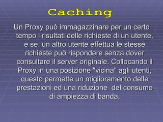 Un Proxy può immagazzinare per un certo tempo i risultati delle richieste di un utente, e se  un altro utente effettua le stesse richieste può rispondere senza dover consultare il server originale. Collocando il Proxy in una posizione "vicina" agli utenti, questo permette un miglioramento delle prestazioni ed una riduzione  del consumo di ampiezza di banda. Caching 