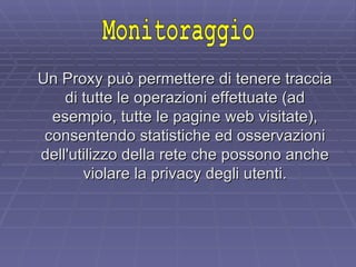 Un Proxy può permettere di tenere traccia di tutte le operazioni effettuate (ad esempio, tutte le pagine web visitate), consentendo statistiche ed osservazioni dell'utilizzo della rete che possono anche violare la privacy degli utenti. Monitoraggio 