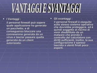 I Vantaggi :  il personal firewall può sapere quale applicazione ha generato un pacchetto, e di conseguenza bloccare una connessione generata da un virus e lasciar passare quella generata da un client autorizzato.  Gli svantaggi : il personal firewall è eseguito sullo stesso sistema operativo che dovrebbe proteggere, ed è quindi soggetto al rischio di venir disabilitato da un malware che prenda il controllo del calcolatore con diritti sufficienti. Inoltre, la sua configurazione è spesso lasciata a utenti finali poco esperti. VANTAGGI E SVANTAGGI 