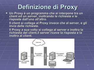 Definizione di Proxy Un Proxy è un programma che si interpone tra un client ed un server, inoltrando le richieste e le risposte dall'uno all'altro.  Il client si collega al Proxy invece che al server, e gli invia delle richieste.  Il Proxy a sua volta si collega al server e inoltra la richiesta del client,il server riceve la risposta e la inoltra al client. 