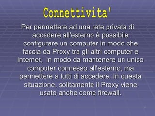 Per permettere ad una rete privata di accedere all'esterno è possibile configurare un computer in modo che faccia da Proxy tra gli altri computer e Internet,  in modo da mantenere un unico computer connesso all'esterno, ma permettere a tutti di accedere. In questa situazione, solitamente il Proxy viene usato anche come firewall. Connettivita' 