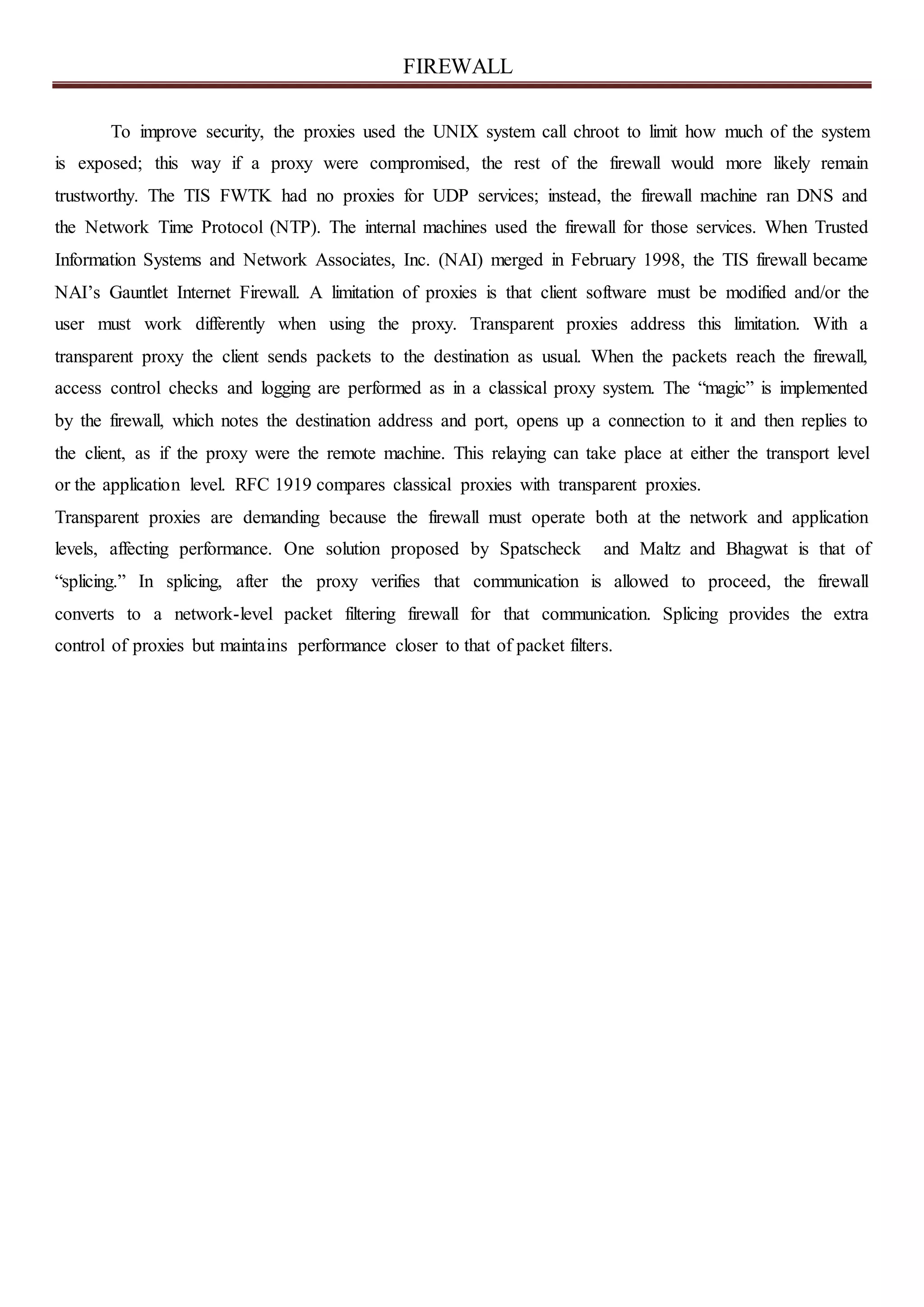 FIREWALL
To improve security, the proxies used the UNIX system call chroot to limit how much of the system
is exposed; this way if a proxy were compromised, the rest of the firewall would more likely remain
trustworthy. The TIS FWTK had no proxies for UDP services; instead, the firewall machine ran DNS and
the Network Time Protocol (NTP). The internal machines used the firewall for those services. When Trusted
Information Systems and Network Associates, Inc. (NAI) merged in February 1998, the TIS firewall became
NAI’s Gauntlet Internet Firewall. A limitation of proxies is that client software must be modified and/or the
user must work differently when using the proxy. Transparent proxies address this limitation. With a
transparent proxy the client sends packets to the destination as usual. When the packets reach the firewall,
access control checks and logging are performed as in a classical proxy system. The “magic” is implemented
by the firewall, which notes the destination address and port, opens up a connection to it and then replies to
the client, as if the proxy were the remote machine. This relaying can take place at either the transport level
or the application level. RFC 1919 compares classical proxies with transparent proxies.
Transparent proxies are demanding because the firewall must operate both at the network and application
levels, affecting performance. One solution proposed by Spatscheck and Maltz and Bhagwat is that of
“splicing.” In splicing, after the proxy verifies that communication is allowed to proceed, the firewall
converts to a network-level packet filtering firewall for that communication. Splicing provides the extra
control of proxies but maintains performance closer to that of packet filters.
 