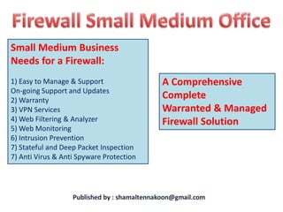 Small Medium Business
Needs for a Firewall:
1) Easy to Manage & Support               A Comprehensive
On-going Support and Updates
2) Warranty
                                          Complete
3) VPN Services                           Warranted & Managed
4) Web Filtering & Analyzer               Firewall Solution
5) Web Monitoring
6) Intrusion Prevention
7) Stateful and Deep Packet Inspection
7) Anti Virus & Anti Spyware Protection
 