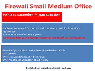 Points to remember in your selection


Hardware Warranty & Support – You do not want to wait for 2 days for a
replacement.
Subscribe to manufacturers support
Take advise from your IT Partner- remember they too do not want surprises.



Growth of your Business – the Firewall need to be scalable
VPN Services
What is covered standard in the Firewall
What reports can you obtain about history
 