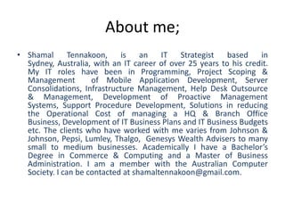 About me;
• Shamal       Tennakoon,    is    an   IT   Strategist   based    in
  Sydney, Australia, with an IT career of over 25 years to his credit.
  My IT roles have been in Programming, Project Scoping &
  Management         of Mobile Application Development, Server
  Consolidations, Infrastructure Management, Help Desk Outsource
  & Management, Development of Proactive Management
  Systems, Support Procedure Development, Solutions in reducing
  the Operational Cost of managing a HQ & Branch Office
  Business, Development of IT Business Plans and IT Business Budgets
  etc. The clients who have worked with me varies from Johnson &
  Johnson, Pepsi, Lumley, Thalgo, Genesys Wealth Advisers to many
  small to medium businesses. Academically I have a Bachelor’s
  Degree in Commerce & Computing and a Master of Business
  Administration. I am a member with the Australian Computer
  Society. I can be contacted at shamaltennakoon@gmail.com.
 