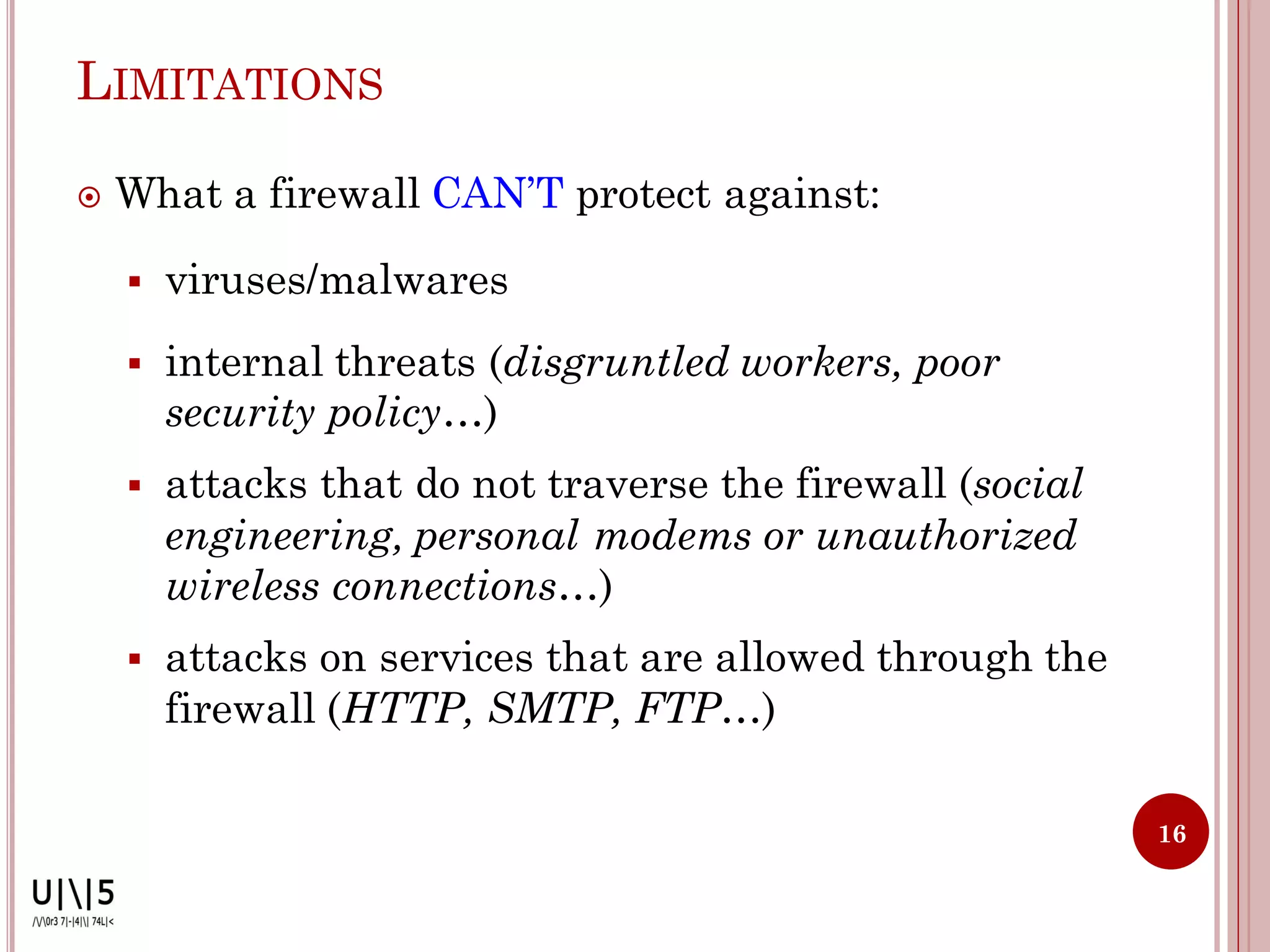 LIMITATIONS

   What a firewall CAN’T protect against:

       viruses/malwares
       internal threats (disgruntled workers, poor
        security policy…)
       attacks that do not traverse the firewall (social
        engineering, personal modems or unauthorized
        wireless connections…)
       attacks on services that are allowed through the
        firewall (HTTP, SMTP, FTP…)

                                                            16
 