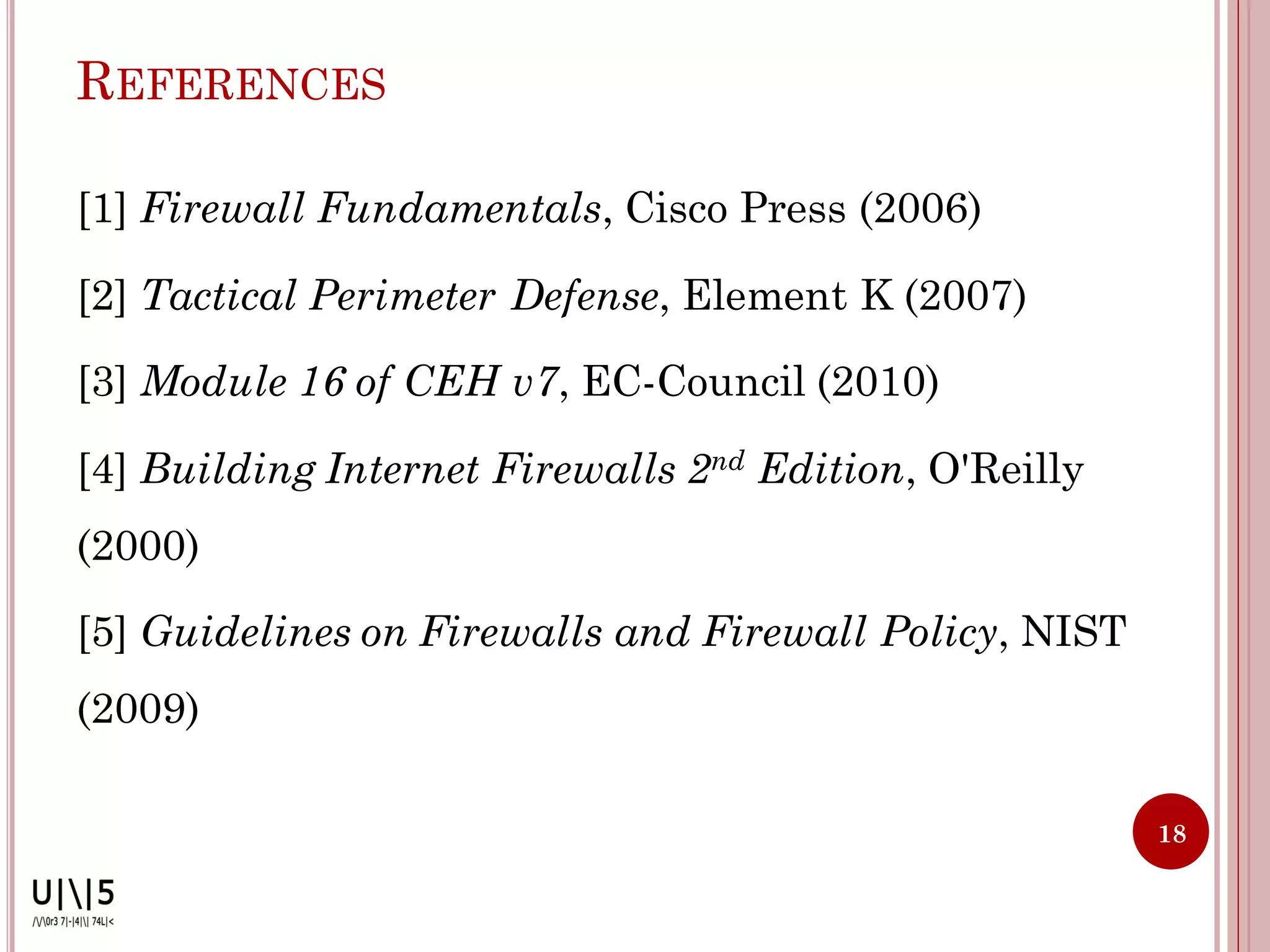 REFERENCES

[1] Firewall Fundamentals, Cisco Press (2006)

[2] Tactical Perimeter Defense, Element K (2007)

[3] Module 16 of CEH v7, EC-Council (2010)

[4] Building Internet Firewalls 2nd Edition, O'Reilly
(2000)

[5] Guidelines on Firewalls and Firewall Policy, NIST
(2009)

                                                        18
 