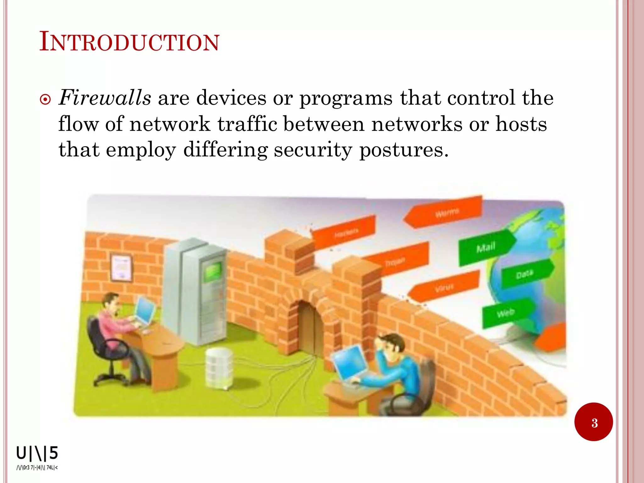 INTRODUCTION

   Firewalls are devices or programs that control the
    flow of network traffic between networks or hosts
    that employ differing security postures.




                                                         3
 