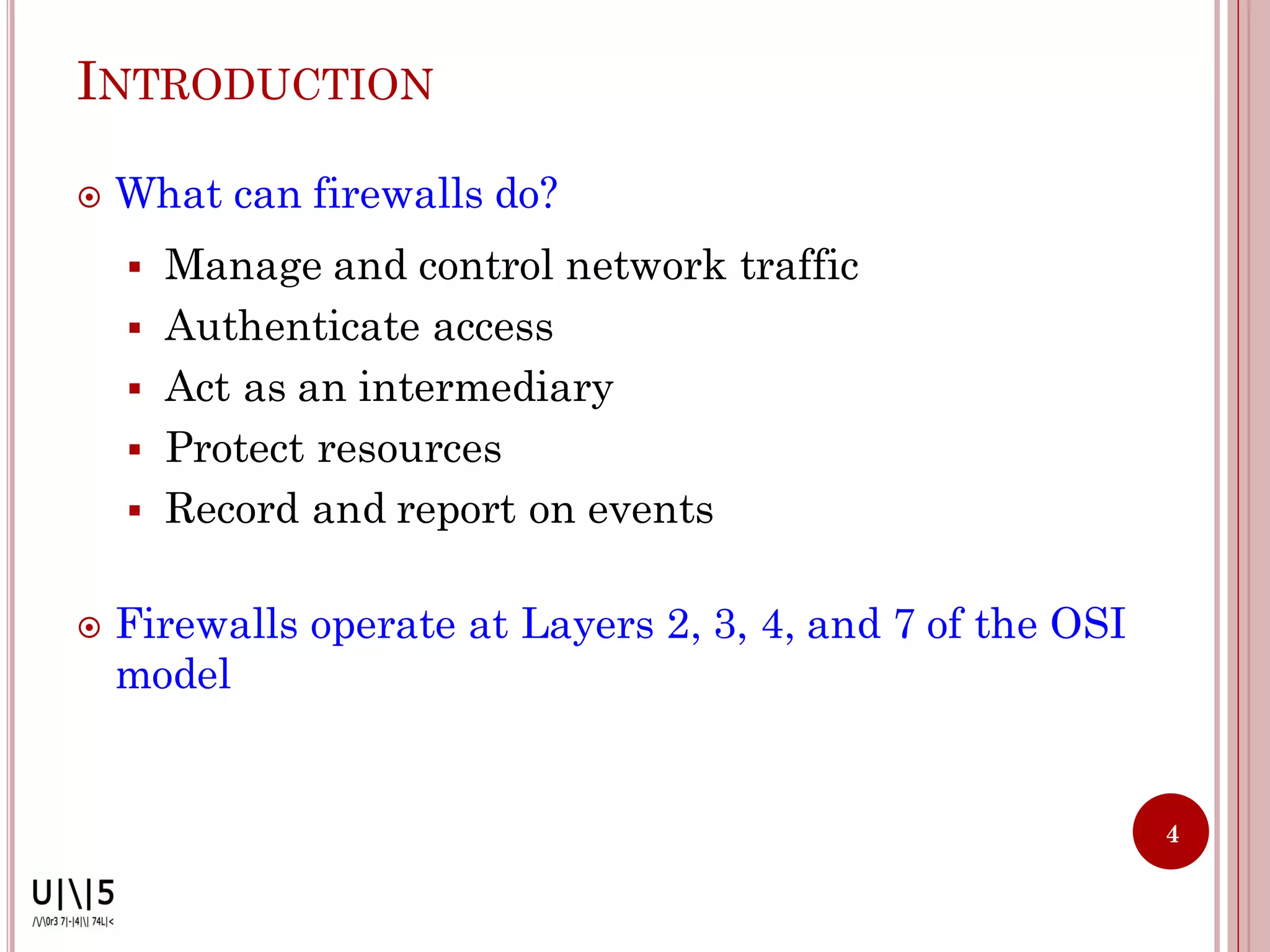 INTRODUCTION

   What can firewalls do?
       Manage and control network traffic
       Authenticate access
       Act as an intermediary
       Protect resources
       Record and report on events

   Firewalls operate at Layers 2, 3, 4, and 7 of the OSI
    model


                                                            4
 