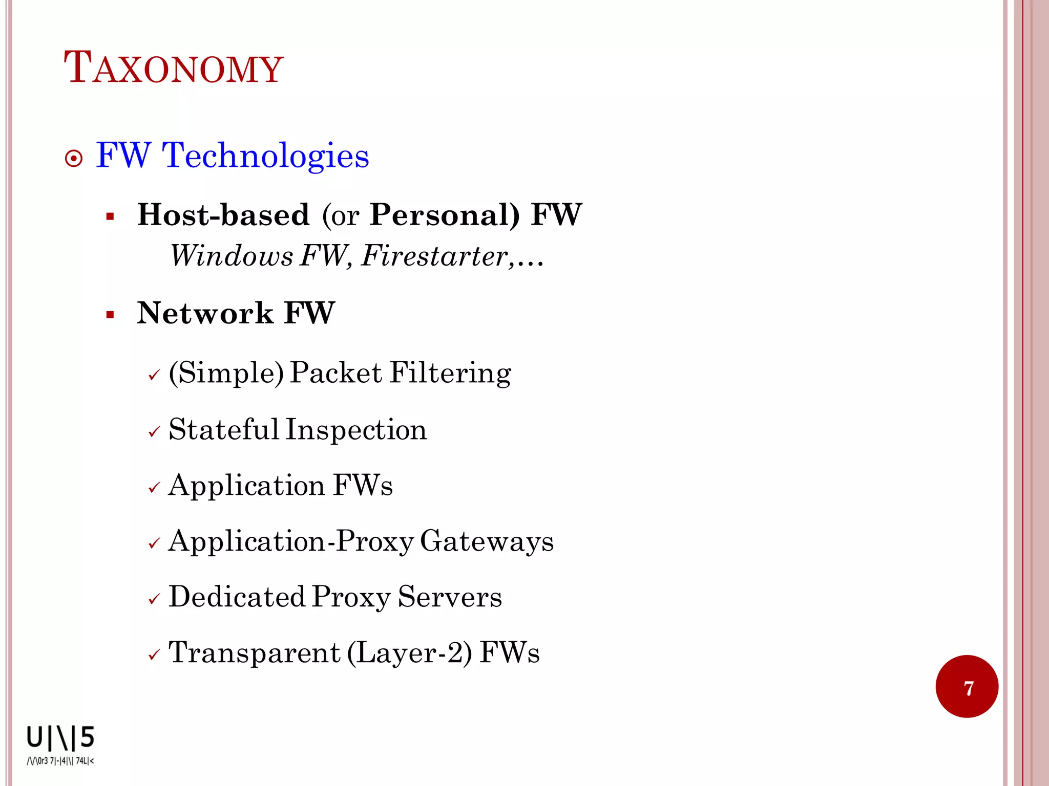 TAXONOMY
   FW Technologies
       Host-based (or Personal) FW
         Windows FW, Firestarter,…
       Network FW
           (Simple) Packet Filtering
           Stateful Inspection
           Application FWs
           Application-Proxy Gateways
           Dedicated Proxy Servers
           Transparent (Layer-2) FWs
                                         7
 