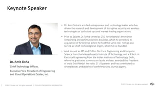 ©2017 Zscaler, Inc. All rights reserved. | ZSCALER CONFIDENTIAL INFORMATION1
Keynote Speaker
• Dr. Amit Sinha is a skilled entrepreneur and technology leader who has
driven the research and development of disruptive security and wireless
technologies at both start-ups and market-leading organizations.
• Prior to Zscaler, Dr. Sinha served as CTO for Motorola’s enterprise
networking and communications business, which he joined via its
acquisition of AirDefense where he held the same role. He has also
served as Chief Technologist at Engim, which he co-founded.
• Amit earned an MS and PhD in Electrical Engineering and Computer
Science from the Massachusetts Institute of Technology, and a B.Tech. in
Electrical Engineering from the Indian Institute of Technology, Delhi,
where he graduated summa cum laude and was awarded the President
of India Gold Medal. He holds 27 US patents and has contributed to
several books and dozens of conference and journal papers.
©2017 Zscaler, Inc. All rights reserved.
Dr. Amit Sinha
Chief Technology Officer,
Executive Vice President of Engineering
and Cloud Operations Zscaler, Inc.
 