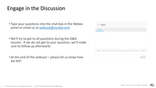 ©2017 Zscaler, Inc. All rights reserved. | ZSCALER CONFIDENTIAL INFORMATION2
Engage in the Discussion
• Type your questions into the chat box in the Webex
panel or email us at webcast@zscaler.com
• We’ll try to get to all questions during the Q&A
session. If we do not get to your question, we’ll make
sure to follow up afterwards
• At the end of the webcast – please let us know how
we did!
©2017 Zscaler, Inc. All rights reserved.
 