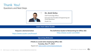 ©2017 Zscaler, Inc. All rights reserved. | ZSCALER CONFIDENTIAL INFORMATION33
Thank You!
Questions and Next Steps
33
©2016 Zscaler, Inc. All rights reserved.
Dr. Amit Sinha
Chief Technology Officer,
Executive Vice President of Engineering and
Cloud Operations
Zscaler, Inc.
Learn more about Zscaler
The Definitive Guide to Networking for Office 365
https://www.zscaler.com/O365
Request a demonstration
https://www.zscaler.com/firewall
Upcoming Webcasts
Pitfalls to avoid when deploying Office 365
Tuesday, Nov 7th, 2017
Register @ www.zscaler.com/company/webcasts
 