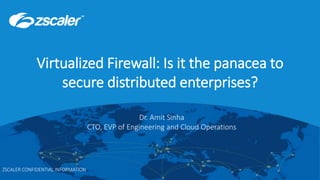 ©2017 Zscaler, Inc. All rights reserved. | ZSCALER CONFIDENTIAL INFORMATION0
Virtualized Firewall: Is it the panacea to
secure distributed enterprises?
ZSCALER CONFIDENTIAL INFORMATION
Dr. Amit Sinha
CTO, EVP of Engineering and Cloud Operations
 