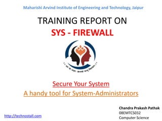 TRAINING REPORT ON
SYS - FIREWALL
Secure Your System
A handy tool for System-Administrators
Chandra Prakash Pathak
08EMTCS032
Computer Science
Maharishi Arvind Institute of Engineering and Technology, Jaipur
http://technostall.com
 