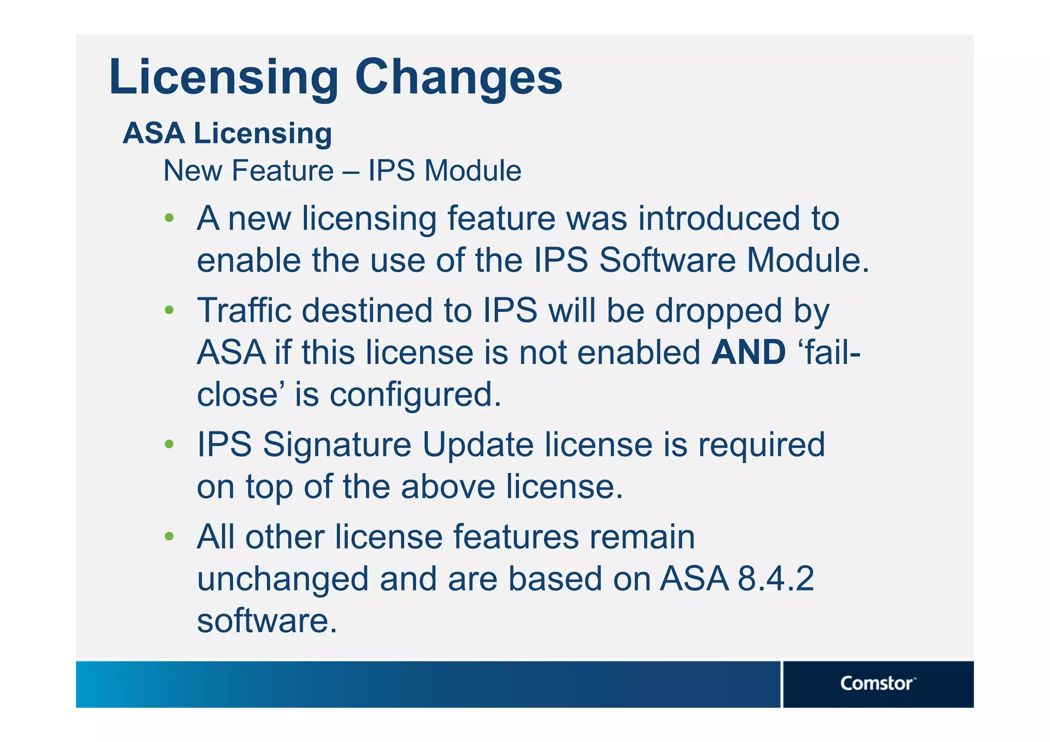 Licensing Changes
ASA Licensing
  New Feature – IPS Module
  • A new licensing feature was introduced to
    enable the use of the IPS Software Module.
  • Traffic destined to IPS will be dropped by
    ASA if this license is not enabled AND ‘fail-
    close’ is configured.
  • IPS Signature Update license is required
    on top of the above license.
  • All other license features remain
    unchanged and are based on ASA 8.4.2
    software.
 