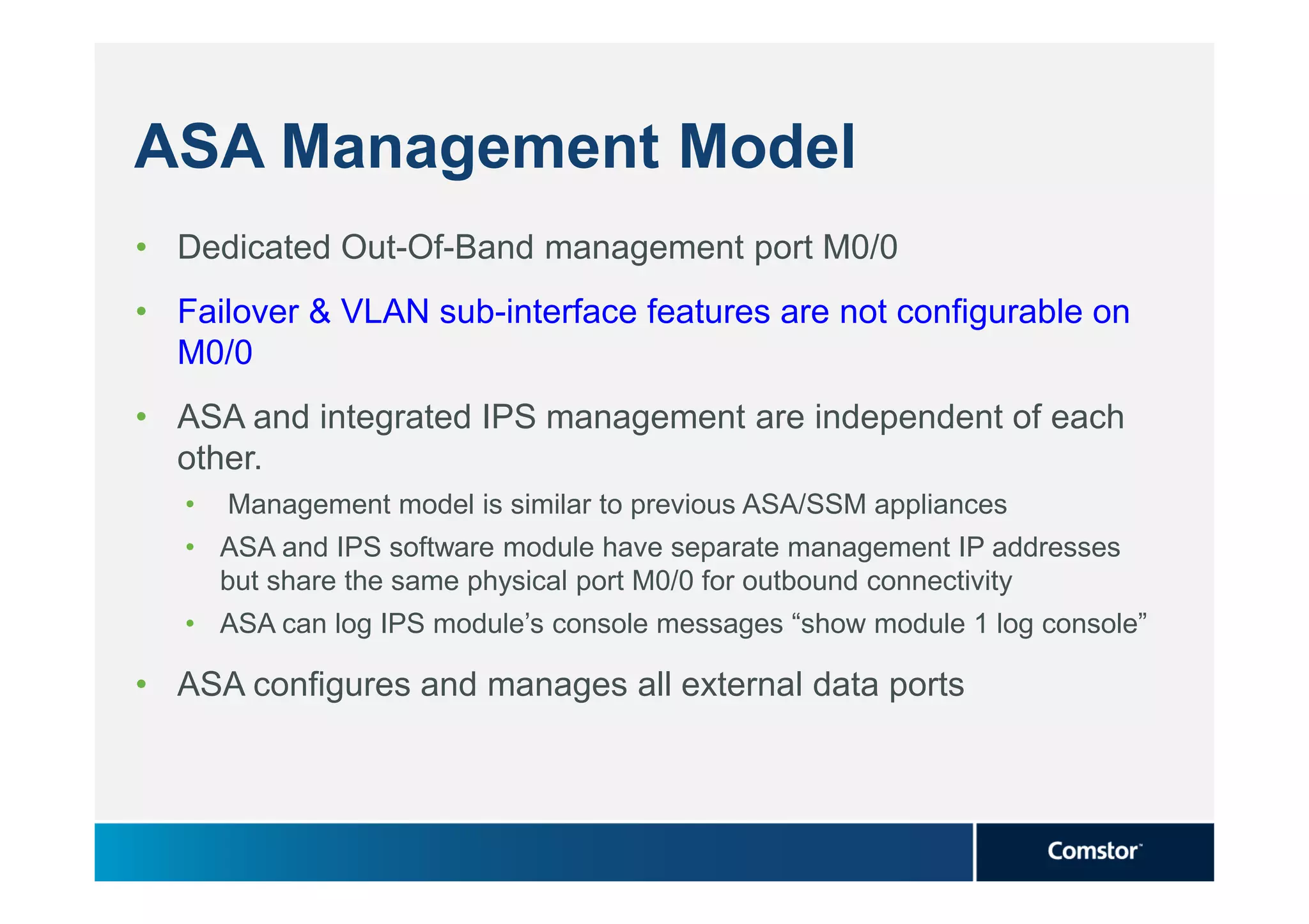 ASA Management Model
• Dedicated Out-Of-Band management port M0/0
• Failover & VLAN sub-interface features are not configurable on
  M0/0
• ASA and integrated IPS management are independent of each
  other.
   •   Management model is similar to previous ASA/SSM appliances
   • ASA and IPS software module have separate management IP addresses
     but share the same physical port M0/0 for outbound connectivity
   • ASA can log IPS module’s console messages “show module 1 log console”

• ASA configures and manages all external data ports
 