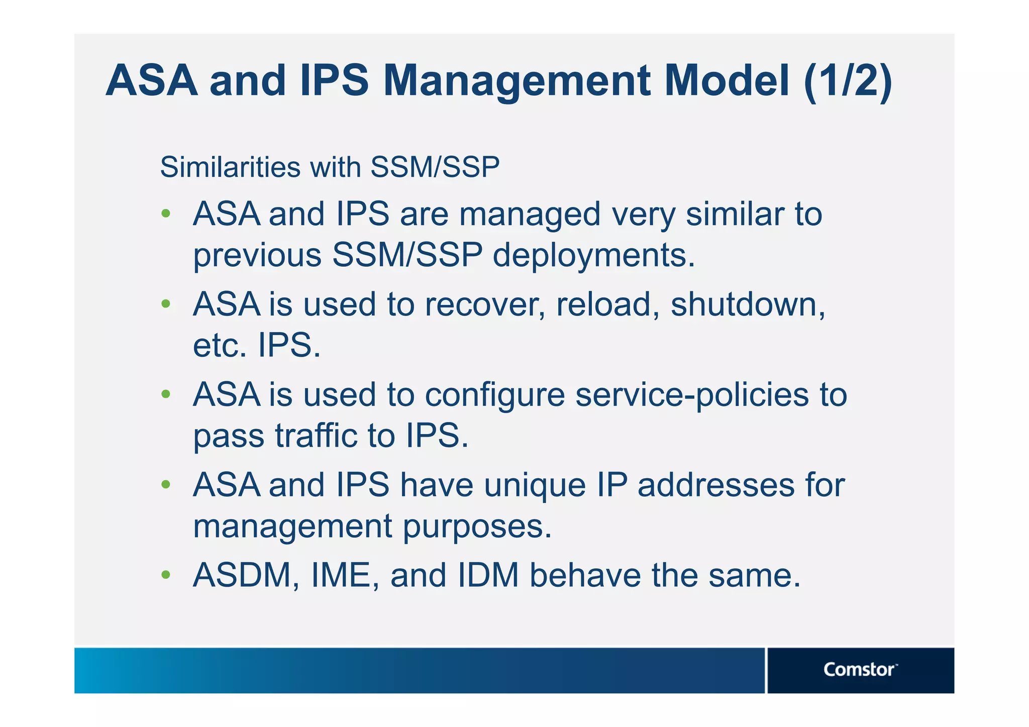 ASA and IPS Management Model (1/2)
  Similarities with SSM/SSP
  • ASA and IPS are managed very similar to
    previous SSM/SSP deployments.
  • ASA is used to recover, reload, shutdown,
    etc. IPS.
  • ASA is used to configure service-policies to
    pass traffic to IPS.
  • ASA and IPS have unique IP addresses for
    management purposes.
  • ASDM, IME, and IDM behave the same.
 